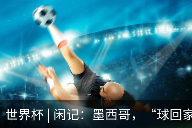 世界杯 | 闲记：墨西哥，“球回家了”