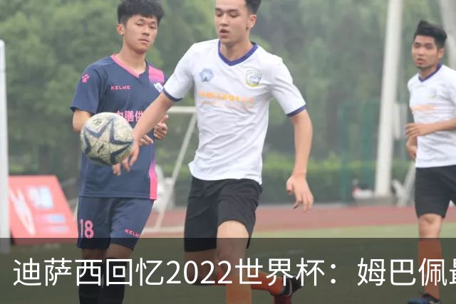 迪萨西回忆2022世界杯：姆巴佩最强，凯恩最难对付，登贝莱最搞笑